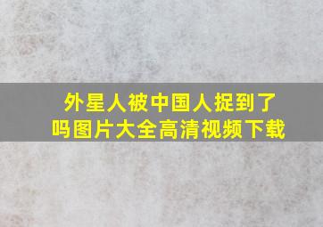 外星人被中国人捉到了吗图片大全高清视频下载