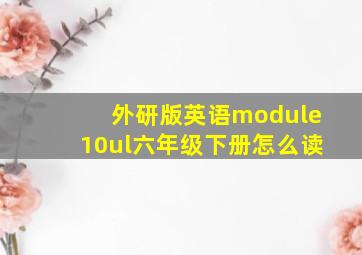 外研版英语module10ul六年级下册怎么读