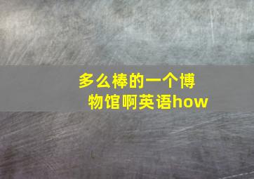 多么棒的一个博物馆啊英语how