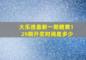 大乐透最新一期晒票129期开奖时间是多少