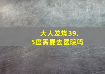 大人发烧39.5度需要去医院吗