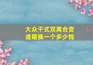 大众干式双离合变速箱换一个多少钱