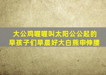 大公鸡喔喔叫太阳公公起的早孩子们早晨好大白熊申伸腰