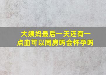 大姨妈最后一天还有一点血可以同房吗会怀孕吗