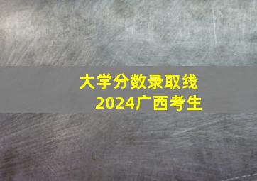 大学分数录取线2024广西考生