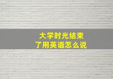 大学时光结束了用英语怎么说