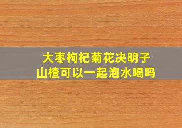 大枣枸杞菊花决明子山楂可以一起泡水喝吗