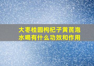 大枣桂圆枸杞子黄芪泡水喝有什么功效和作用