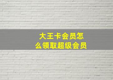 大王卡会员怎么领取超级会员