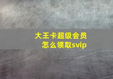 大王卡超级会员怎么领取svip