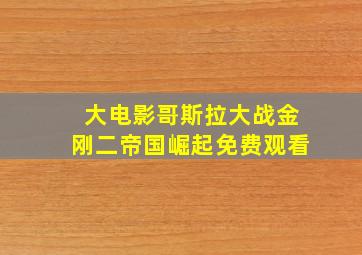 大电影哥斯拉大战金刚二帝国崛起免费观看