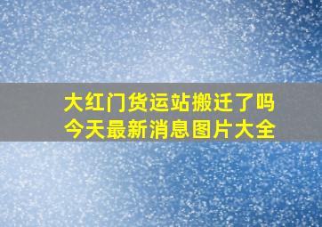 大红门货运站搬迁了吗今天最新消息图片大全