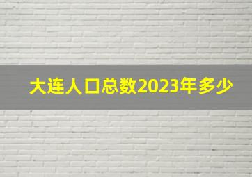 大连人口总数2023年多少