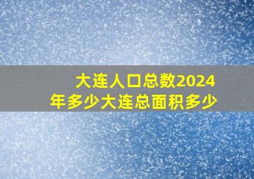 大连人口总数2024年多少大连总面积多少