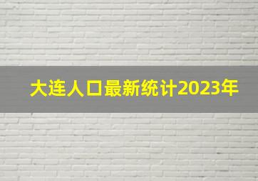 大连人口最新统计2023年