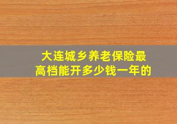 大连城乡养老保险最高档能开多少钱一年的