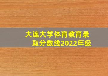 大连大学体育教育录取分数线2022年级