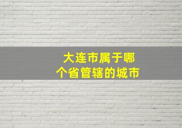 大连市属于哪个省管辖的城市