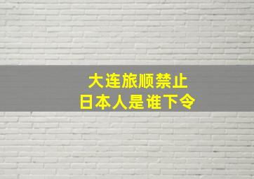 大连旅顺禁止日本人是谁下令