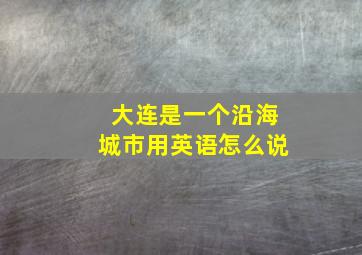 大连是一个沿海城市用英语怎么说