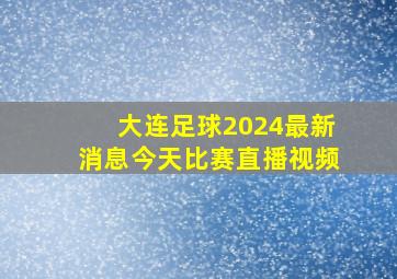 大连足球2024最新消息今天比赛直播视频