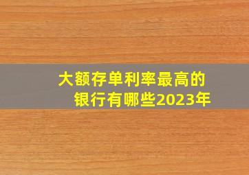 大额存单利率最高的银行有哪些2023年