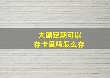 大额定期可以存卡里吗怎么存