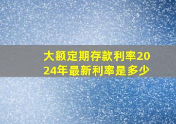 大额定期存款利率2024年最新利率是多少