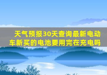 天气预报30天查询最新电动车新买的电池要用完在充电吗