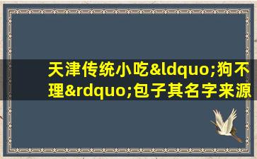 天津传统小吃“狗不理”包子其名字来源真的和狗有关吗