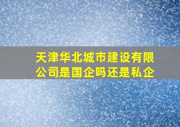 天津华北城市建设有限公司是国企吗还是私企