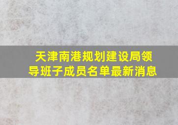 天津南港规划建设局领导班子成员名单最新消息