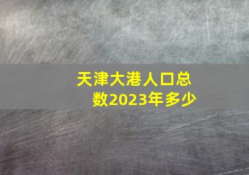 天津大港人口总数2023年多少