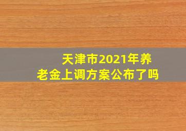 天津市2021年养老金上调方案公布了吗