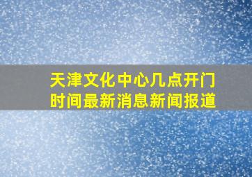 天津文化中心几点开门时间最新消息新闻报道