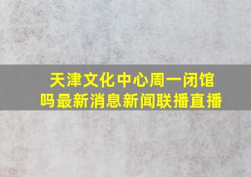 天津文化中心周一闭馆吗最新消息新闻联播直播