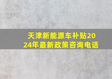 天津新能源车补贴2024年最新政策咨询电话