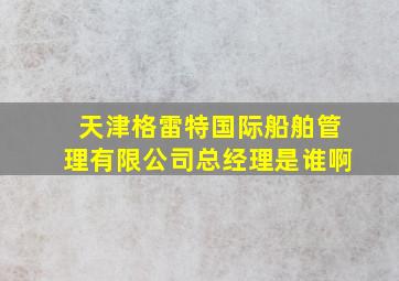 天津格雷特国际船舶管理有限公司总经理是谁啊