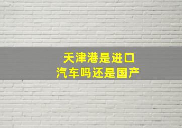 天津港是进口汽车吗还是国产