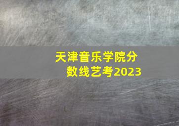 天津音乐学院分数线艺考2023