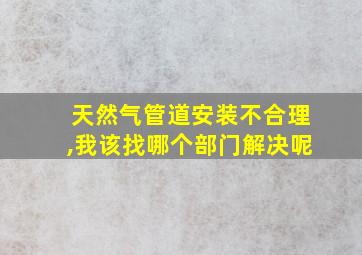 天然气管道安装不合理,我该找哪个部门解决呢