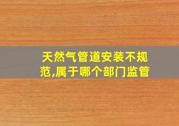 天然气管道安装不规范,属于哪个部门监管