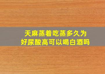 天麻蒸着吃蒸多久为好尿酸高可以喝白酒吗