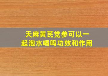 天麻黄芪党参可以一起泡水喝吗功效和作用