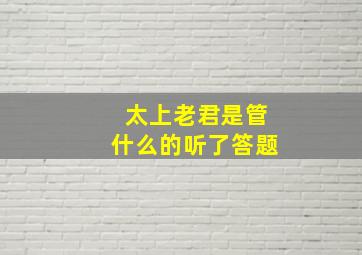 太上老君是管什么的听了答题