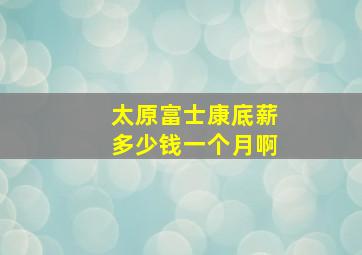 太原富士康底薪多少钱一个月啊