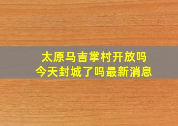 太原马吉掌村开放吗今天封城了吗最新消息