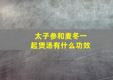 太子参和麦冬一起煲汤有什么功效