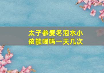 太子参麦冬泡水小孩能喝吗一天几次