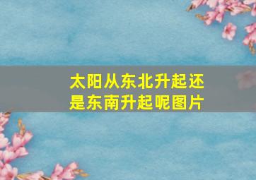 太阳从东北升起还是东南升起呢图片